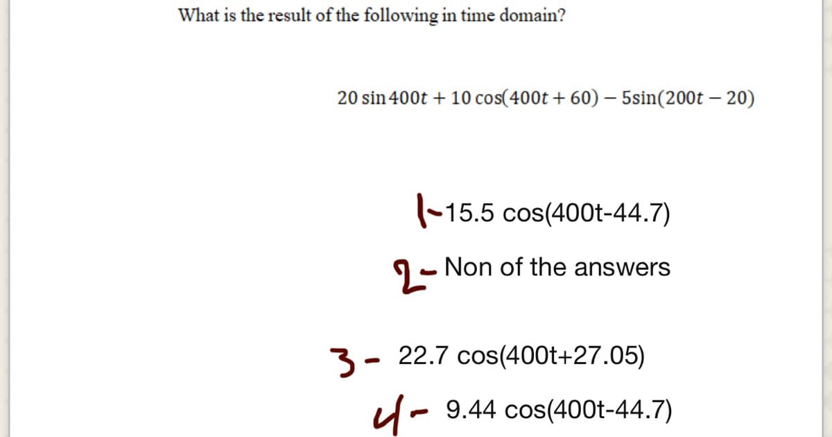 What is the result of the following in time domain?
20 sin 400t + 10 cos(400t + 60) – 5sin(200t – 20)
(-15.5 cos(400t-44.7)
1- Non of the answers
3- 22.7 cos(400t+27.05)
u- 9.44 cos(400t-44.7)
