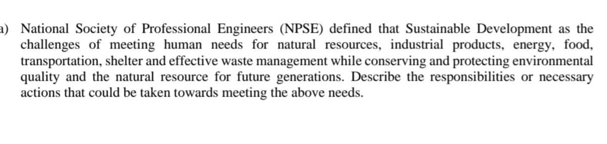 a) National Society of Professional Engineers (NPSE) defined that Sustainable Development as the
challenges of meeting human needs for natural resources, industrial products, energy, food,
transportation, shelter and effective waste management while conserving and protecting environmental
quality and the natural resource for future generations. Describe the responsibilities or necessary
actions that could be taken towards meeting the above needs.
