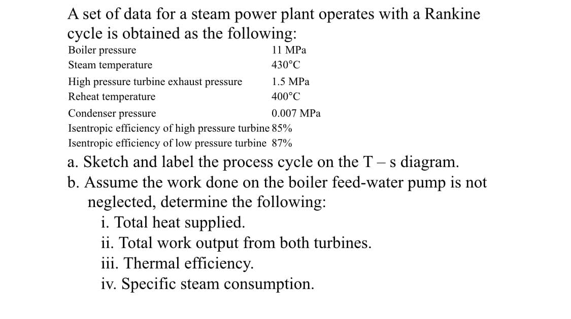 A set of data for a steam power plant operates with a Rankine
cycle is obtained as the following:
Boiler pressure
Steam temperature
11 MPa
430°C
High pressure turbine exhaust pressure
Reheat temperature
1.5 MPa
400°C
Condenser pressure
0.007 MPa
Isentropic efficiency of high pressure turbine 85%
Isentropic efficiency of low pressure turbine 87%
a. Sketch and label the process cycle on the T- s diagram.
b. Assume the work done on the boiler feed-water pump is not
neglected, determine the following:
i. Total heat supplied.
ii. Total work output from both turbines.
iii. Thermal efficiency.
iv. Specific steam consumption.
