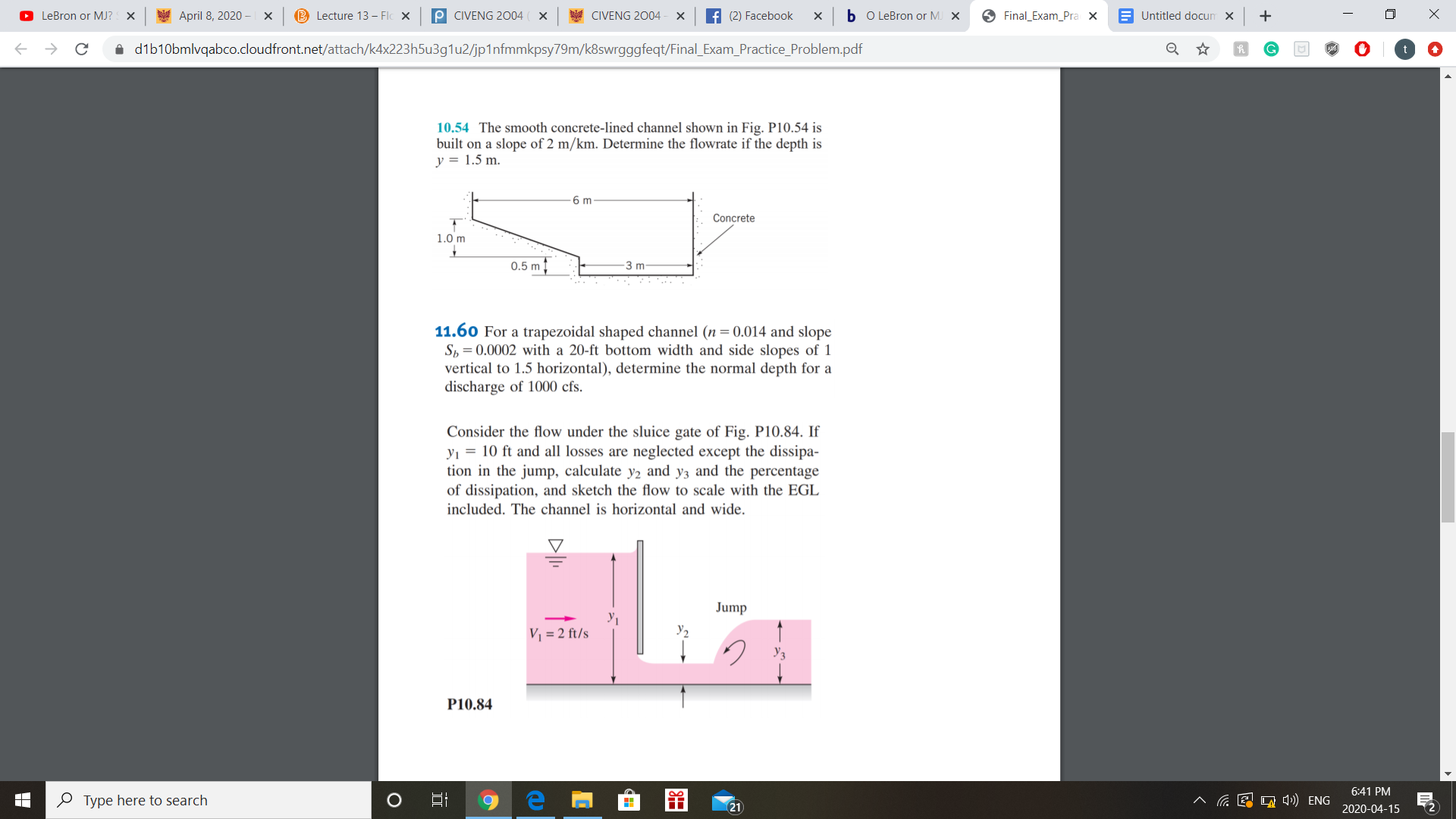 O LeBron or MJ? X
April 8, 2020 –
B Lecture 13 – Flc x
P CIVENG 2004 ( X
CIVENG 2004
f (2) Facebook
b o LeBron or M. X
O Final_Exam_Pra x
E Untitled docum x
i dib10bmlvqabco.cloudfront.net/attach/k4x223h5u3g1u2/jp1nfmmkpsy79m/k8swrgggfeqt/Final_Exam_Practice_Problem.pdf
10.54 The smooth concrete-lined channel shown in Fig. P10.54 is
built on a slope of 2 m/km. Determine the flowrate if the depth is
y = 1.5 m.
6 m
Concrete
1.0 m
0.5 m
3 m-
11.60 For a trapezoidal shaped channel (n = 0.014 and slope
Sh = 0.0002 with
vertical to 1.5 horizontal), determine the normal depth for a
discharge of 1000 cfs.
20-ft bottom width and side slopes of 1
Consider the flow under the sluice gate of Fig. P10.84. If
yı = 10 ft and all losses are neglected except the dissipa-
tion in the jump, calculate y2 and y3 and the percentage
of dissipation, and sketch the flow to scale with the EGL
included. The channel is horizontal and wide.
Jump
V = 2 ft/s
У2
P10.84
6:41 PM
O Type here to search
E O 4») ENG
21
2020-04-15
