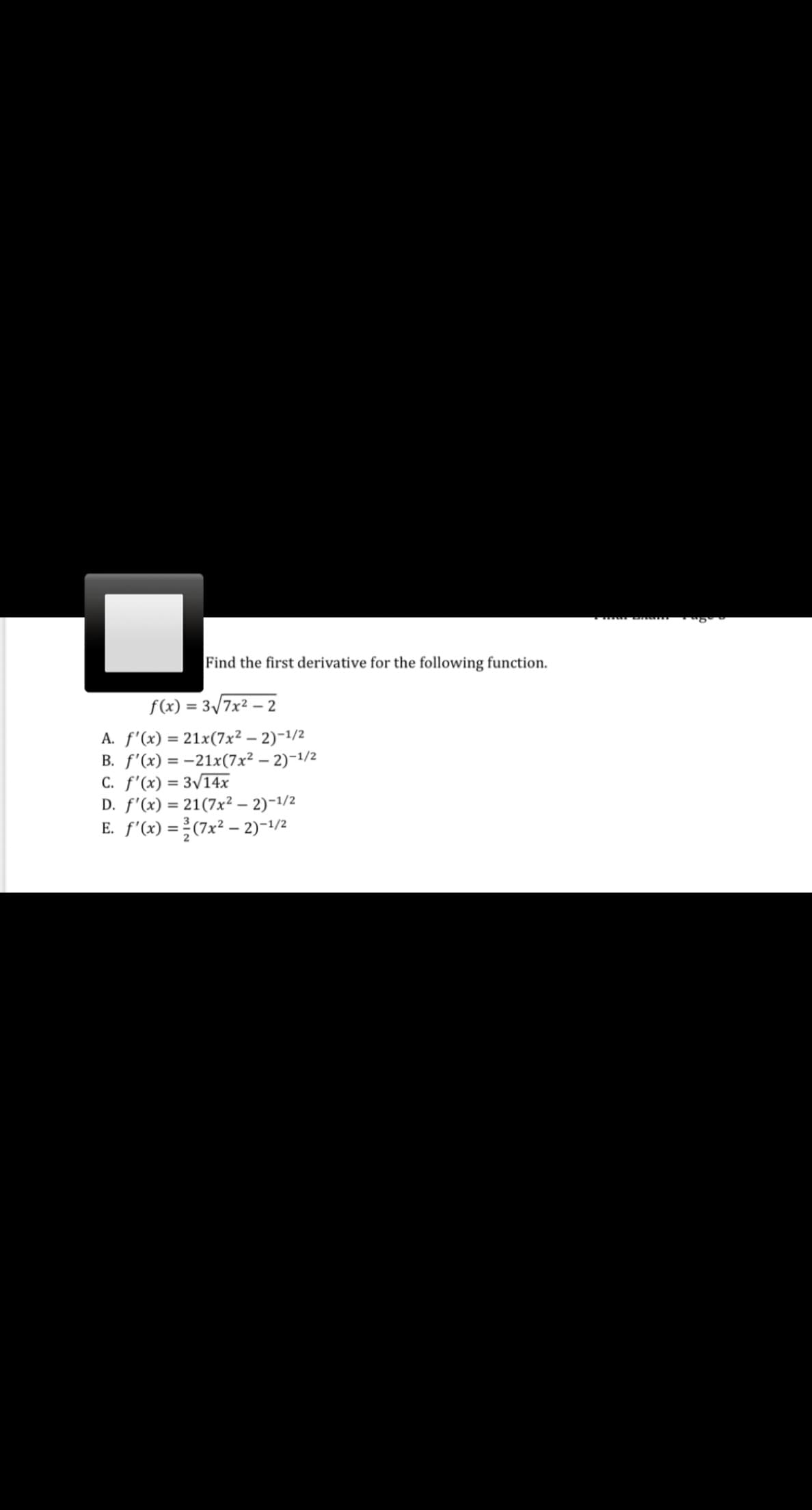 Find the first derivative for the following function.
f(x) = 3/7x² – 2
A. f'(x) = 21x(7x² – 2)-1/2
B. f'(x) = -21x(7x² – 2)-1/2
C. f'(x) = 3/14x
D. f'(x) = 21(7x² – 2)-1/2
E. f'(x) =(7x² – 2)-1/2
