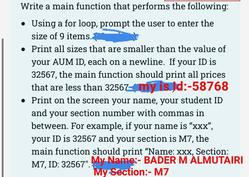 Write a main function that performs the following:
• Using a for loop, prompt the user to enter the
size of 9 items.2
• Print all sizes that are smaller than the value of
your AUM ID, each on a newline. If your ID is
32567, the main function should print all prices
that are less than 32567my is Jd:-58768
• Print on the screen your name, your student ID
and your section number with commas in
between. For example, if your name is "xxX",
your ID is 32567 and your section is M7, the
main function should print "Name: xxx, Section:
M7, ID: 32567". My Name:- BADER M ÁLMUTAIRI
My Section:- M7
