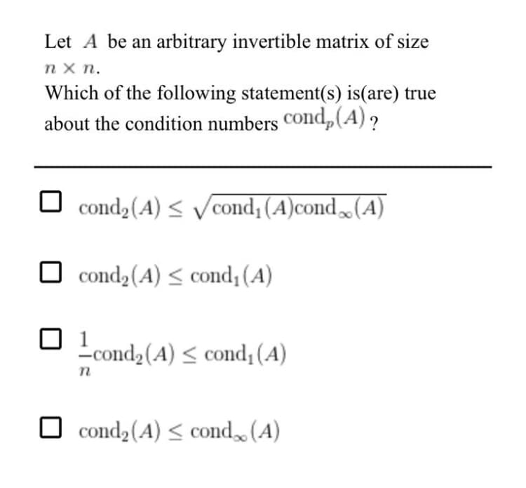 Let A be an arbitrary invertible matrix of size
n x n.
Which of the following statement(s) is(are) true
about the condition numbers COnd,(A) ?
cond (A) < Vcond; (A)cond(A)
O cond2(A) < cond¡ (A)
-cond2(A) < cond (A)
O cond2(A) < cond (A)
