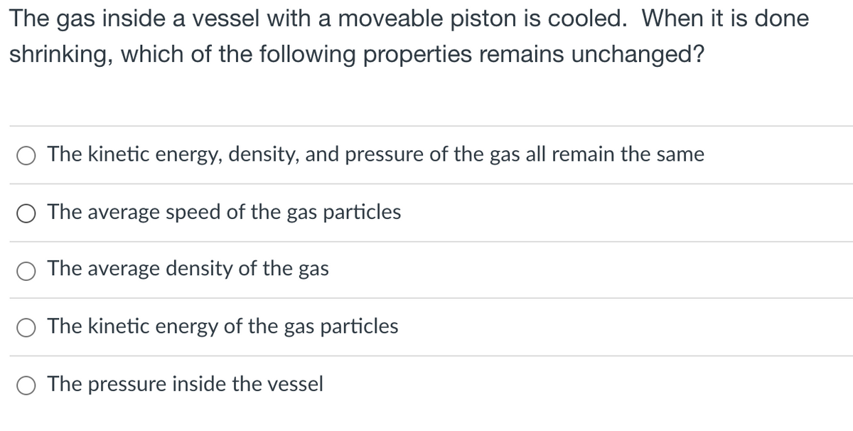 The gas inside a vessel with a moveable piston is cooled. When it is done
shrinking, which of the following properties remains unchanged?
O The kinetic energy, density, and pressure of the gas all remain the same
O The average speed of the gas particles
The average density of the gas
O The kinetic energy of the gas particles
O The pressure inside the vessel
