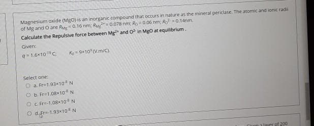 Magnesium oxide (Mgo) is an inorganic compound that occurs in nature as the mineral periclase, The atomic and ionic radi
of Mg and O are R= 0.16 nm; RM= 0.078 nm; Ro =0.06 nm; Ro =0.14nm.
Calculate the Repulsive force between Mg and 0 in Mgo at equilibrium.
Given:
9= 1.6x10 19C
Ko = 9x10° (V.m/C).
Select one:
O a. Fr=1.93x10 N
O b. Fr=1.08x10 N
O c Fr=-1.08x10 N
O dgr=1.93*10 N
laver of 200
