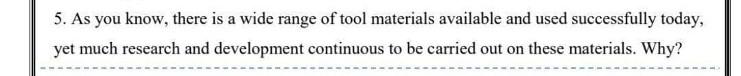 5. As you know, there is a wide range of tool materials available and used successfully today,
yet much research and development continuous to be carried out on these materials. Why?
