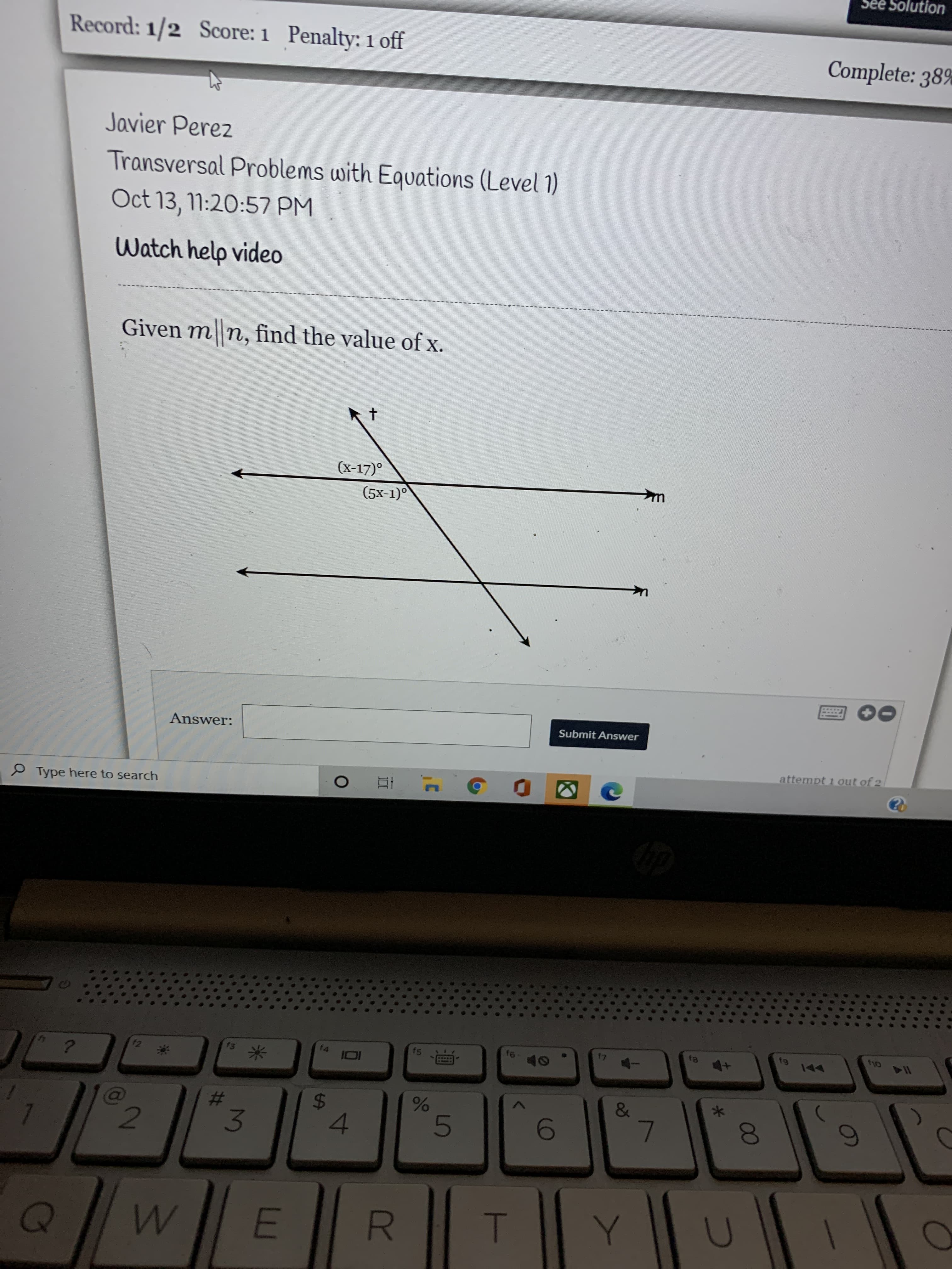 00
R
DI
4\
%24
See Solution
Record: 1/2 Score: 1 Penalty: 1 off
Complete: 38%
Javier Perez
Transversal Problems with Equations (Level 1)
Oct 13, 11:20:57 PM
Watch help video
Given m n, find the value of x.
(x-17)°
(5x-1)°
Submit Answer
Answer:
attempt 1 out of 2
P Type here to search
Oly
114
f3
f4
f5
米
&
%23
3
