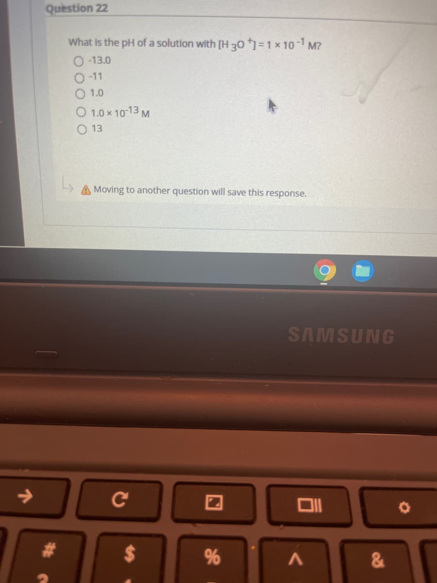 Question 22
What is the pH of a solution with [H 30 =1 x 10 -1 M?
O -13.0
O -11
1.0
O 1.0 x 10-13 M
O 13
Moving to another question will save this response.
SAMSUNG
->
C
%23
%24
96
