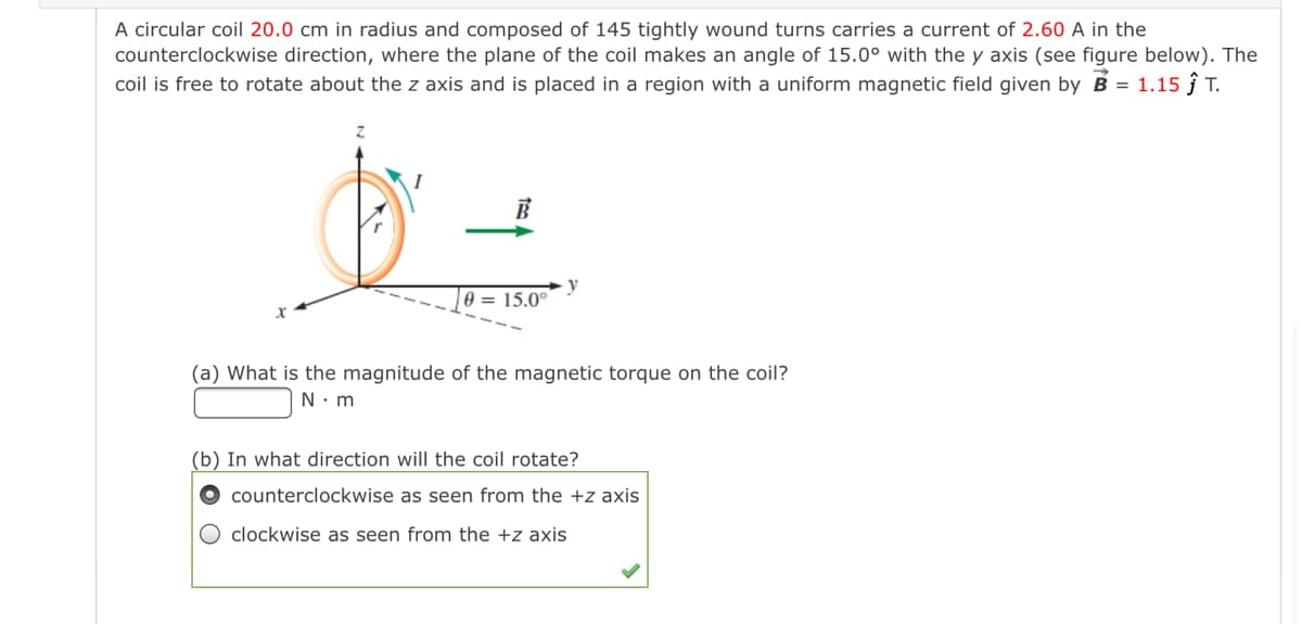 A circular coil 20.0 cm in radius and composed of 145 tightly wound turns carries a current of 2.60 A in the
counterclockwise direction, where the plane of the coil makes an angle of 15.0° with the y axis (see figure below). The
coil is free to rotate about the z axis and is placed in a region with a uniform magnetic field given by B = 1.15 ĵ T.
y
0 = 15.0°
(a) What is the magnitude of the magnetic torque on the coil?
N. m
(b) In what direction will the coil rotate?
counterclockwise as seen from the +z axis
clockwise as seen from the +z axis
