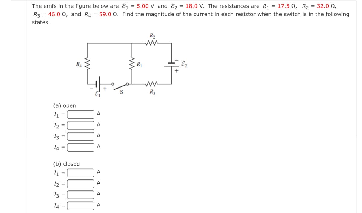 The emfs in the figure below are & = 5.00 V and Ɛ2 = 18.0 V. The resistances are R1 = 17.5 0, R2 = 32. N,
R3 = 46.0 N, and R4 = 59.0 N. Find the magnitude of the current in each resistor when the switch is in the following
states.
R2
R4
R1
S
R3
(а) оpen
I =
A
I2 =
A
I3 =
A
I4 =
A
(b) closed
I =
A
I2 =
A
I3 =
A
I4 =
A

