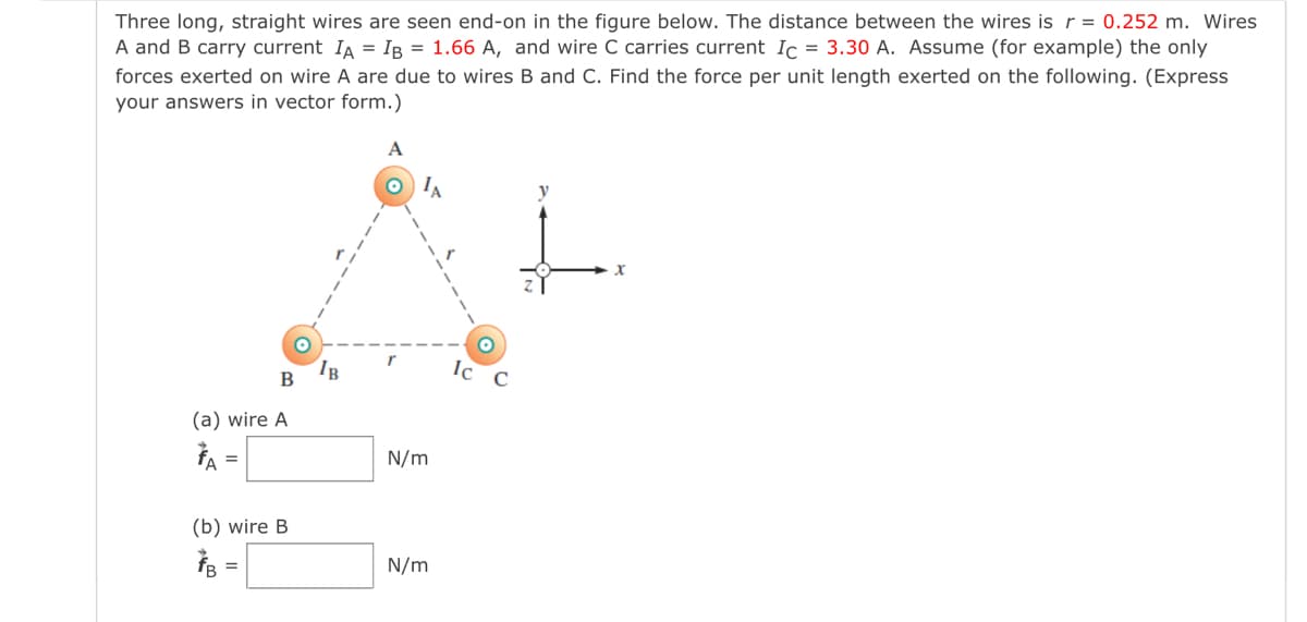 Three long, straight wires are seen end-on in the figure below. The distance between the wires is r = 0.252 m. Wires
A and B carry current IA = IB = 1.66 A, and wire C carries current Ic = 3.30 A. Assume (for example) the only
forces exerted on wire A are due to wires B and C. Find the force per unit length exerted on the following. (Express
your answers in vector form.)
A
O IA
IB
B
(a) wire A
A =
N/m
(b) wire B
N/m
