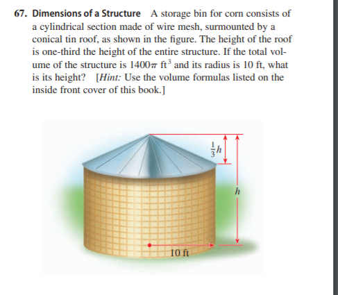 67. Dimensions of a Structure A storage bin for corn consists of
a cylindrical section made of wire mesh, surmounted by a
conical tin roof, as shown in the figure. The height of the roof
is one-third the height of the entire structure. If the total vol-
ume of the structure is 1400 ft² and its radius is 10 ft, what
is its height? [Hint: Use the volume formulas listed on the
inside front cover of this book.]
10 ft
