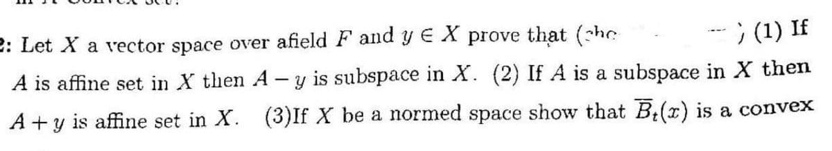 2: Let X a vector space over afield F and y EX prove that (she
A is affine set in X then A
-) (1) If
-
y is subspace in X. (2) If A is a subspace in X then
A +y is affine set in X. (3)If X be a normed space show that B(x) is a convex