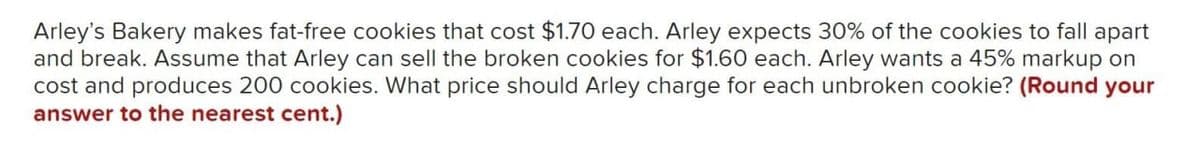 Arley's Bakery makes fat-free cookies that cost $1.70 each. Arley expects 30% of the cookies to fall apart
and break. Assume that Arley can sell the broken cookies for $1.60 each. Arley wants a 45% markup on
cost and produces 200 cookies. What price should Arley charge for each unbroken cookie? (Round your
answer to the nearest cent.)