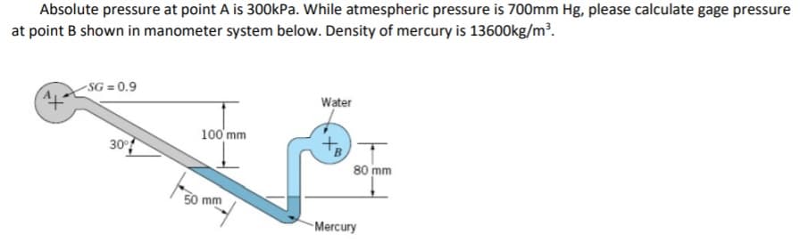 Absolute pressure at point A is 300KP.. While atmespheric pressure is 700mm Hg, please calculate gage pressure
at point B shown in manometer system below. Density of mercury is 13600kg/m².
-SG = 0.9
Water
100'mm
30
80 mm
50 mm
Mercury
