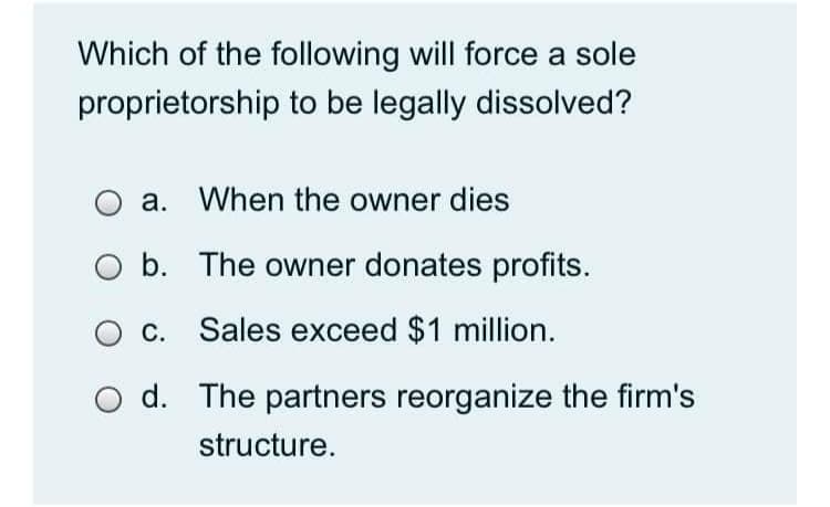 Which of the following will force a sole
proprietorship to be legally dissolved?
O a. When the owner dies
b. The owner donates profits.
c. Sales exceed $1 million.
d. The partners reorganize the firm's
structure.
