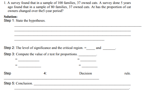 1. A survey found that in a sample of 100 families, 37 owned cats. A survey done 5 years
ago found that in a sample of 80 families, 37 owned cats. At has the proportion of cat
owners changed over the5-year period?
Solution:
Step 1: State the hypotheses.
Step 2: The level of significance and the critical region.
and
Step 3: Compute the value of z test for proportions.
Step
4:
Decision
rule.
Step 5: Conclusion.
