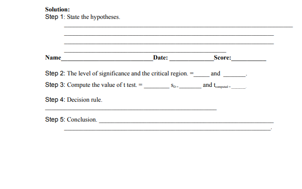 Solution:
Step 1: State the hypotheses.
Name
Date:
Score:
Step 2: The level of significance and the critical region. =
and
Step 3: Compute the value of t test. =
and tputed-
Sp-
Step 4: Decision rule.
Step 5: Conclusion.
