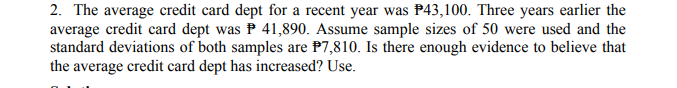 2. The average credit card dept for a recent year was P43,100. Three years earlier the
average credit card dept was P 41,890. Assume sample sizes of 50 were used and the
standard deviations of both samples are P7,810. Is there enough evidence to believe that
the average credit card dept has increased? Use.
