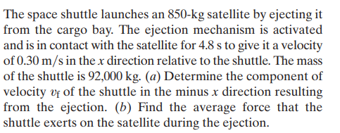 The space shuttle launches an 850-kg satellite by ejecting it
from the cargo bay. The ejection mechanism is activated
and is in contact with the satellite for 4.8 s to give it a velocity
of 0.30 m/s in the x direction relative to the shuttle. The mass
of the shuttle is 92,000 kg. (a) Determine the component of
velocity vf of the shuttle in the minus x direction resulting
from the ejection. (b) Find the average force that the
shuttle exerts on the satellite during the ejection.

