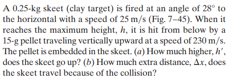 A 0.25-kg skeet (clay target) is fired at an angle of 28° to
the horizontal with a speed of 25 m/s (Fig. 7–45). When it
reaches the maximum height, h, it is hit from below by a
15-g pellet traveling vertically upward at a speed of 230 m/s.
The pellet is embedded in the skeet. (a) How much higher, h',
does the skeet go up? (b) How much extra distance, Ax, does
the skeet travel because of the collision?

