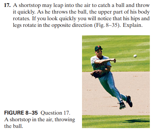 17. A shortstop may leap into the air to catch a ball and throw
it quickly. As he throws the ball, the upper part of his body
rotates. If you look quickly you will notice that his hips and
legs rotate in the opposite direction (Fig. 8–35). Explain.
FIGURE 8-35 Question 17.
A shortstop in the air, throwing
the ball.

