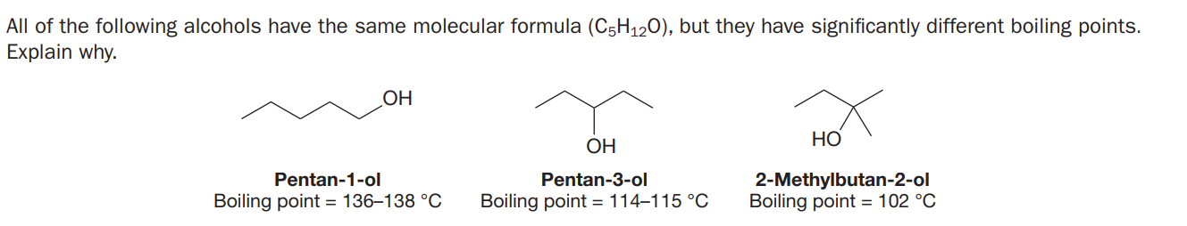 All of the following alcohols have the same molecular formula (C5H120), but they have significantly different boiling points.
Explain why.
OH
НО
ОН
2-Methylbutan-2-ol
Boiling point = 102 °C
Pentan-1-ol
Pentan-3-ol
Boiling point = 136–138 °C
Boiling point = 114–115 °C
