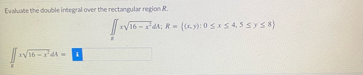 Evaluate the double integral over the rectangular region R.
V16 – x²dA;
{(x, y): 0 < x < 4, 5 < y < 8}
R =
R
