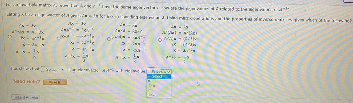 For an invertible matrix A, prove that A and A have the same eigenvectors. How are the eigenvalues of A related to the eigenvalues of A¯4?
Letting x be an eigenvector of A gives Ax = Ax for a corresponding eigenvalue A. Using matrix operations and the properties of inverse matrices gives which of the following?
Ax = ix
Ax = Ax
Ax = Ax
Ax
A-Ax = A-12x
AxA-1 = AxA-1
Ax/A = Ax/A
= AA-1x
XI = A-1x
x = AA-1x
O(A/A)x = AxA-1
Ix = 1xA-1
x = ixA-1
A/(Ax) = A/(ax)
O (A/A)x = (A/2)x
Ix = (A/1)x
x = 1A-1x
Ix = JA-1x
OXAA-1
x = AA-1x
A-1x = 1x
A-1x = 1x
A-1x = 1x
A-1x = 1x
This shows that
Select-- v is an eigenvector of A-1 with eigenvalue
-Select- v
Select
Need Help?
Read It
1/x
1/2
Submit Answer
