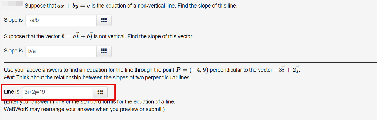 Suppose that ax + by = c is the equation of a non-vertical line. Find the slope of this line.
Slope is
-a/b
Suppose that the vector v = ai + bj is not vertical. Find the slope of this vector.
Slope is b/a
Use your above answers to find an equation for the line through the point P = (-4,9) perpendicular to the vector –3i + 2j.
Hint: Think about the relationship between the slopes of two perpendicular lines.
Line is 3i+2j=19
(Enter your answer in one on he standard forms for the equation of a line.
WeBWork may rearrange your answer when you preview or submit.)
