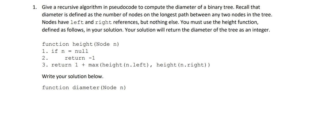 1. Give a recursive algorithm in pseudocode to compute the diameter of a binary tree. Recall that
diameter is defined as the number of nodes on the longest path between any two nodes in the tree.
Nodes have left and right references, but nothing else. You must use the height function,
defined as follows, in your solution. Your solution will return the diameter of the tree as an integer.
function height (Node n)
1. if n = null
2.
return -1
3. return 1 + max (height (n.left), height (n.right))
Write your solution below.
function diameter (Node n)