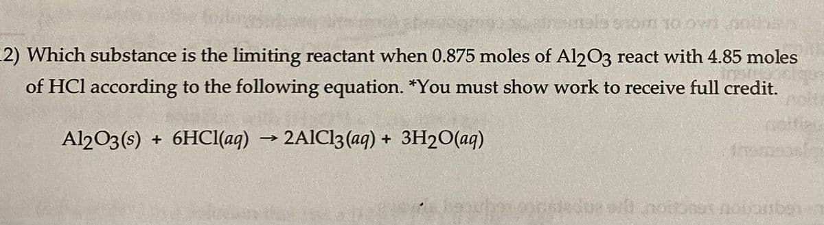 nals grom 10 or othe
(2) Which substance is the limiting reactant when 0.875 moles of Al2O3 react with 4.85 moles
of HCl according to the following equation. *You must show work to receive full credit.
Al2O3(s) + 6HCl(aq) → 2AlCl3(aq) + 3H₂O(aq)