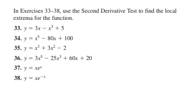 In Exercises 33-38, use the Second Derivative Test to find the local
extrema for the function.
33. y = 3x – x + 5
34. y = x - 80x + 100
35. y = x' + 3x? – 2
36. y = 3x - 25x + 60x + 20
37. у хе
38. y = xe
