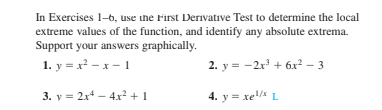 In Exercises 1-b, use the First Derivative Test to determine the local
extreme values of the function, and identify any absolute extrema.
Support your answers graphically.
1. y = x² – x - 1
2. y = -2r + 6x² – 3
3. y = 2x4 – 4x² + 1
4. y = xe L
