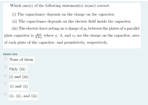 Which one(s) of the following statement(s) is(are) correct.
(i) The capacitance depends on the charge on the capacitor.
(ii) The capacitance depends on the electric field inside the capacitor.
(iii) The electric force acting on a charge of qo between the plates of a parallel
plate capacitor is where q, A, and eo are the charge on the capacitor, area
of each plate of the capacitor, and permittivity, respectively.
Select one:
O None of them
Only (iii)
(i) and (iii)
(i) and (ii)
(i), (ii), and (iii)
