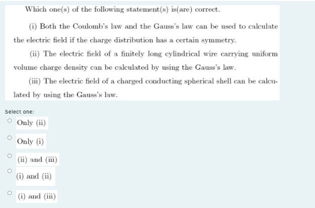 Which one(s) of the following statement(s) is(are) correct.
(i) Both the Coulomb's law and the Gauss's law can be used to calculate
the electric field if the charge distribution has a certain symmetry.
(ii) The electric field of a finitely long cylindrical wire carrying uniform
volume charge density can be calculated by using the Gauss's law.
(iii) The electric field of a charged conducting spherical shell can be calcu-
lated by using the Gauss's law.
Select one:
O Only (ii)
Only (i)
(ii) and (iii)
(i) and (ii)
(i) and (iii)
