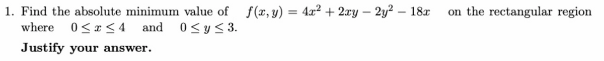 1. Find the absolute minimum value of f(, y)
4.x2 + 2xy – 2y² – 18x
on the rectangular region
-
-
where
0 < x < 4
and
0 < y< 3.
Justify your answer.
