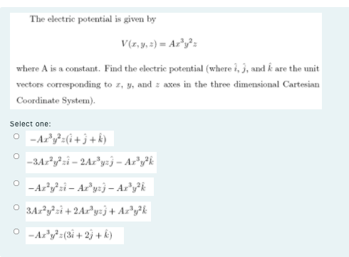 The electric potential is given by
V(r, y, 2) = Ar"y²z
where A is a constant. Find the electric potential (where i, 3, and k are the unit
vectors corresponding to z, y, and z axes in the three dimensional Cartesian
Coordinate System).
Select one:
O -Ar'y=(i+ j + k)
-3Az?y²zi = 2Ar*yzj – Ar"y?k
-Aryzi – Ar'yzj – Ar*y?k
O 3Ar²y²zi+2Ar*yzj+ Ar®y?k
- Ar'y?z(3i + 2j + k)
