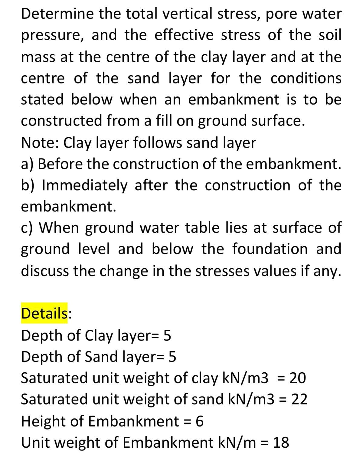 Determine the total vertical stress, pore water
pressure, and the effective stress of the soil
mass at the centre of the clay layer and at the
centre of the sand layer for the conditions
stated below when an embankment is to be
constructed from a fill on ground surface.
Note: Clay layer follows sand layer
a) Before the construction of the embankment.
b) Immediately after the construction of the
embankment.
c) When ground water table lies at surface of
ground level and below the foundation and
discuss the change in the stresses values if any.
Details:
Depth of Clay layer= 5
Depth of Sand layer= 5
Saturated unit weight of clay kN/m3 = 20
Saturated unit weight of sand kN/m3 = 22
%3D
Height of Embankment = 6
Unit weight of Embankment kN/m = 18
