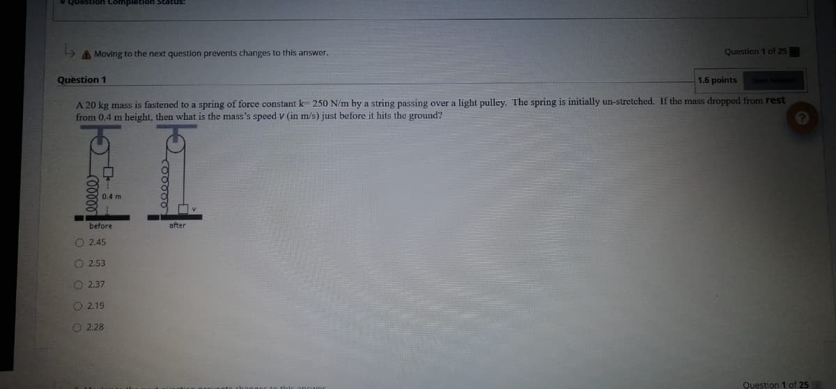 Question Completion Status:
> A Moving to the next question prevents changes to this answer.
Question 1 of 25
Question 1
1.6 points
Seve
A 20 kg mass is fastened to a spring of force constant k 250 N/m by a string passing over a light pulley. The spring is initially un-stretched. If the mass dropped from rest
from 0.4 m height, then what is the mass's speed v (in m/s) just before it hits the ground?
0.4 m
before
after
O 2.45
O 2.53
O 2.37
O 2.19
O 2.28
Question 1 of 25
