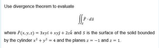 Use divergence theorem to evaluate
where F(x, y, z) = 3xyi + xyj + 2zk and s is the surface of the solid bounded
by the cylinder x? + y? = 4 and the planes z = -1 and z = 1.
