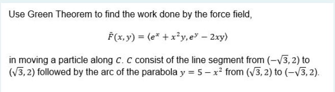 Use Green Theorem to find the work done by the force field,
F(x, y) = (e* + x²y, e – 2xy)
in moving a particle along c. C consist of the line segment from (-/3, 2) to
(V3, 2) followed by the arc of the parabola y = 5 – x² from (V3, 2) to (-V3, 2).
