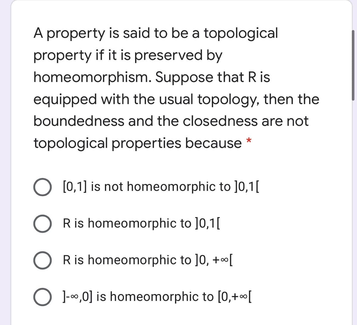 A property is said to be a topological
property if it is preserved by
homeomorphism. Suppose that Ris
equipped with the usual topology, then the
boundedness and the closedness are not
topological properties because *
[0,1] is not homeomorphic to ]0,1[
R is homeomorphic to ]0,1[
R is homeomorphic to ]0, +o[
O 1-00,0] is homeomorphic to [0,+o[
