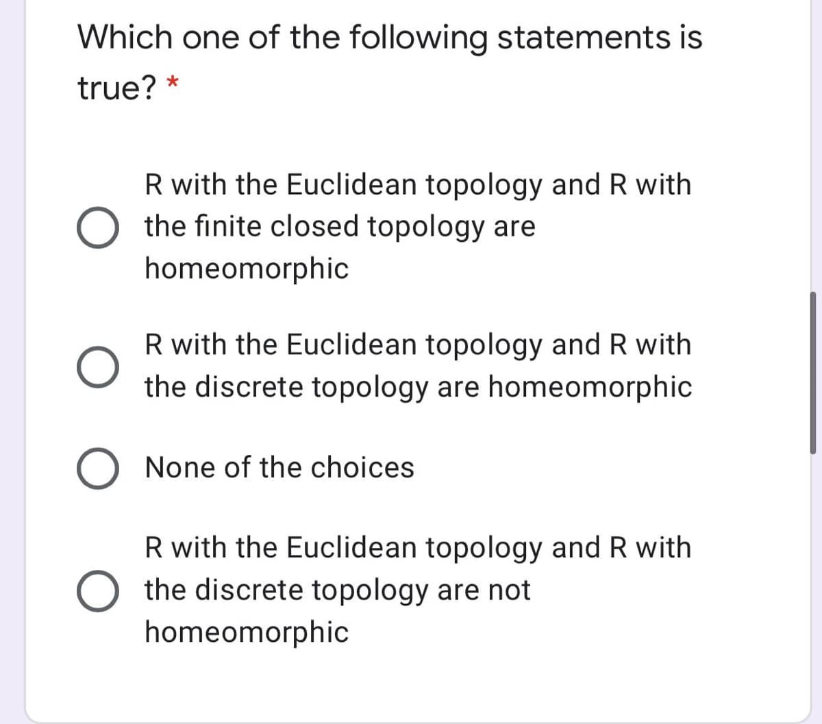 Which one of the following statements is
true? *
R with the Euclidean topology and R with
the finite closed topology are
homeomorphic
R with the Euclidean topology and R with
the discrete topology are homeomorphic
O None of the choices
R with the Euclidean topology and R with
the discrete topology are not
homeomorphic
