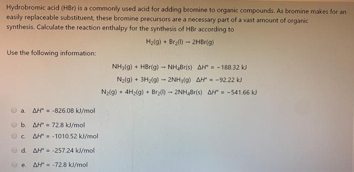 Hydrobromic acid (HBr) is a commonly used acid for adding bromine to organic compounds. As bromine makes for an
easily replaceable substituent, these bromine precursors are a necessary part of a vast amount of organic
synthesis. Calculate the reaction enthalpy for the synthesis of HBr according to
H2(g) + Br2(1) - 2HBr(g)
Use the following information:
NH3(g) + HBr(g) - NH,Br(s) AH = - 188.32 kJ
N2(g) + 3H2(g) - 2NH3(g) AH° = -92.22 kJ
N2(g) + 4H2(g) + Br2(1) - 2NH,Br(s) AH = -541.66 kJ
a.
AH° = -826.08 kJ/mol
b. AH = 72.8 kJ/mol
c. AH° = -1010.52 kJ/mol
d. AH = -257.24 kJ/mol
e.
AH° = -72.8 kJ/mol
