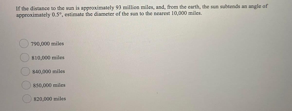 If the distance to the sun is approximately 93 million miles, and, from the earth, the sun subtends an angle of
approximately 0.5°, estimate the diameter of the sun to the nearest 10,000 miles.
O 790,000 miles
O 810,000 miles
O 840,000 miles
850,000 miles
820,000 miles
