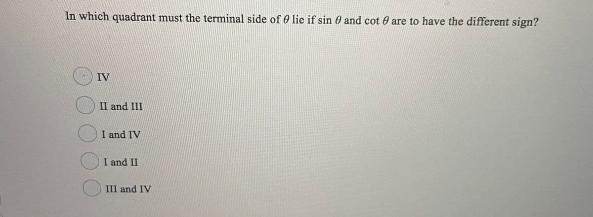 In which quadrant must the terminal side of 0 lie if sin 0 and cot 0 are to have the different sign?
IV
II and III
I and IV
I and II
III and IV
