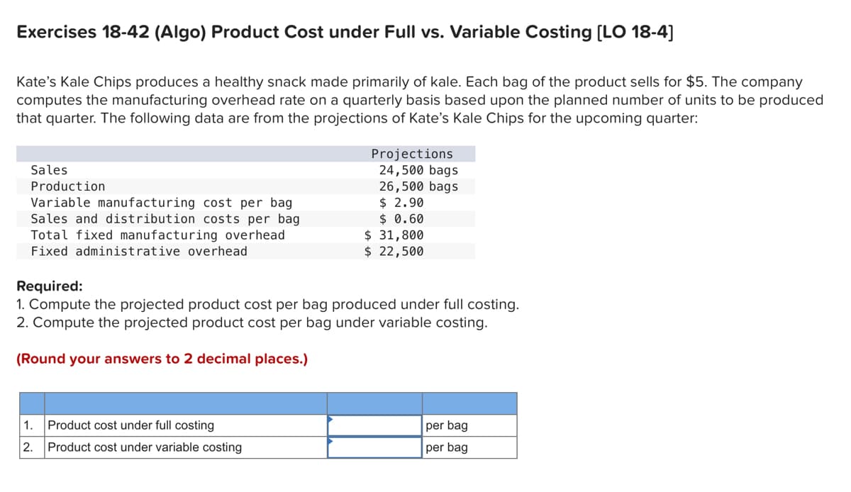Exercises 18-42 (Algo) Product Cost under Full vs. Variable Costing [LO 18-4]
Kate's Kale Chips produces a healthy snack made primarily of kale. Each bag of the product sells for $5. The company
computes the manufacturing overhead rate on a quarterly basis based upon the planned number of units to be produced
that quarter. The following data are from the projections of Kate's Kale Chips for the upcoming quarter:
Sales
Production
Variable manufacturing cost per bag
Sales and distribution costs per bag
Total fixed manufacturing overhead
Fixed administrative overhead
Projections
24,500 bags
26,500 bags
$ 2.90
$ 0.60
1. Product cost under full costing
2. Product cost under variable costing
$ 31,800
$ 22,500
Required:
1. Compute the projected product cost per bag produced under full costing.
2. Compute the projected product cost per bag under variable costing.
(Round your answers to 2 decimal places.)
per bag
per bag