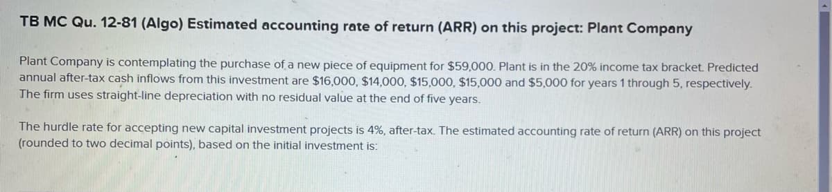 TB MC Qu. 12-81 (Algo) Estimated accounting rate of return (ARR) on this project: Plant Company
Plant Company is contemplating the purchase of a new piece of equipment for $59,000. Plant is in the 20% income tax bracket. Predicted
annual after-tax cash inflows from this investment are $16,000, $14,000, $15,000, $15,000 and $5,000 for years 1 through 5, respectively.
The firm uses straight-line depreciation with no residual value at the end of five years.
The hurdle rate for accepting new capital investment projects is 4%, after-tax. The estimated accounting rate of return (ARR) on this project
(rounded to two decimal points), based on the initial investment is: