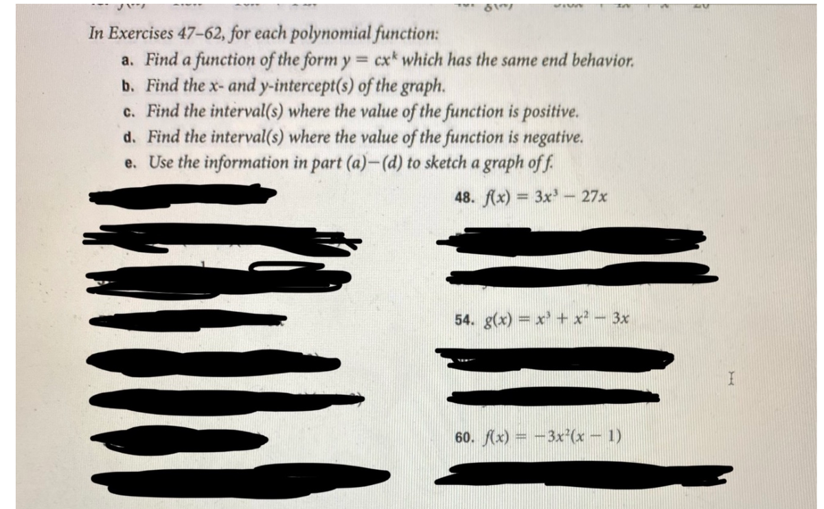 In Exercises 47-62, for each polynomial function:
a. Find a function of the form y = cx* which has the same end behavior.
b. Find the x- and y-intercept(s) of the graph.
c. Find the interval(s) where the value of the function is positive.
d. Find the interval(s) where the value of the function is negative.
e. Use the information in part (a)-(d) to sketch a graph of f.
48. f(x) = 3x- 27x
%3D
54. g(x) = x' + x² - 3x
60. (x) = -3x'(x – 1)
